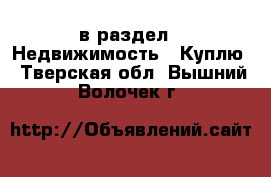  в раздел : Недвижимость » Куплю . Тверская обл.,Вышний Волочек г.